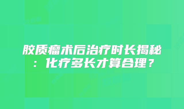 胶质瘤术后治疗时长揭秘：化疗多长才算合理？