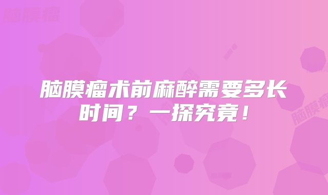 脑膜瘤术前麻醉需要多长时间？一探究竟！