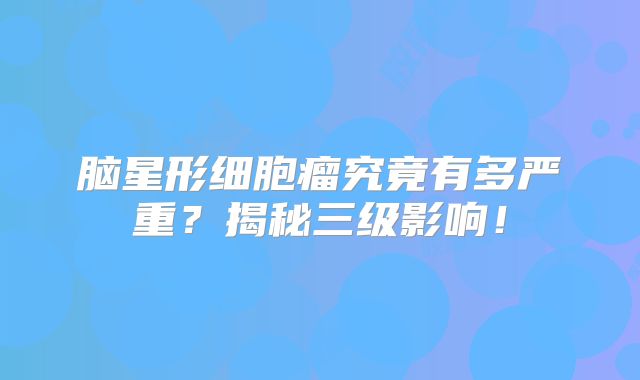 脑星形细胞瘤究竟有多严重？揭秘三级影响！