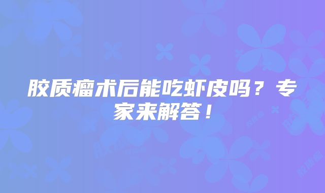 胶质瘤术后能吃虾皮吗？专家来解答！