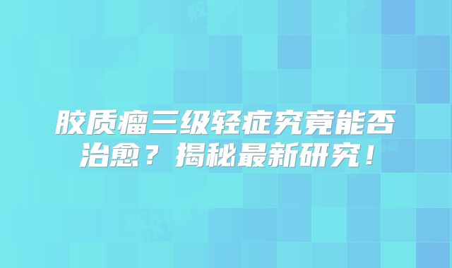 胶质瘤三级轻症究竟能否治愈？揭秘最新研究！