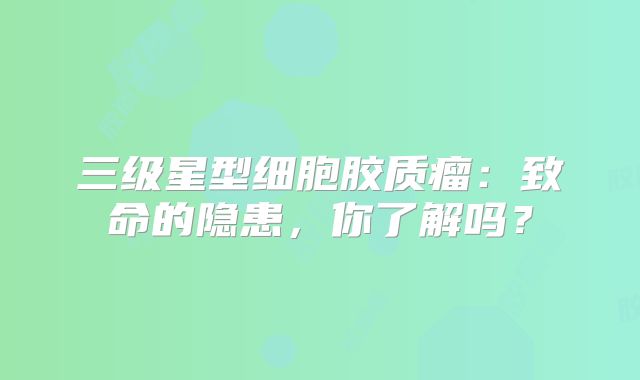 三级星型细胞胶质瘤：致命的隐患，你了解吗？