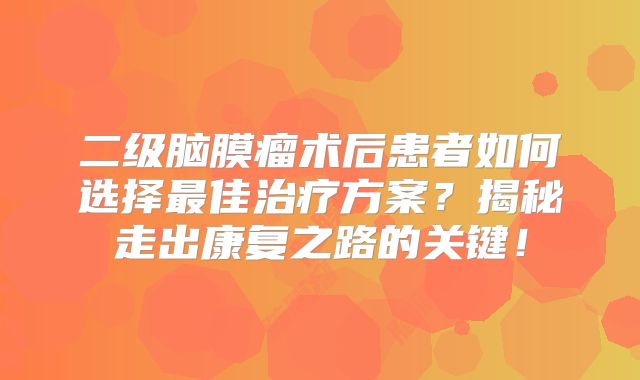 二级脑膜瘤术后患者如何选择最佳治疗方案？揭秘走出康复之路的关键！