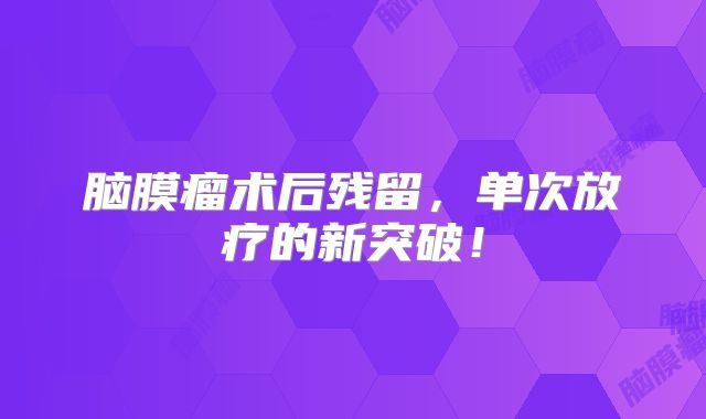 脑膜瘤术后残留，单次放疗的新突破！