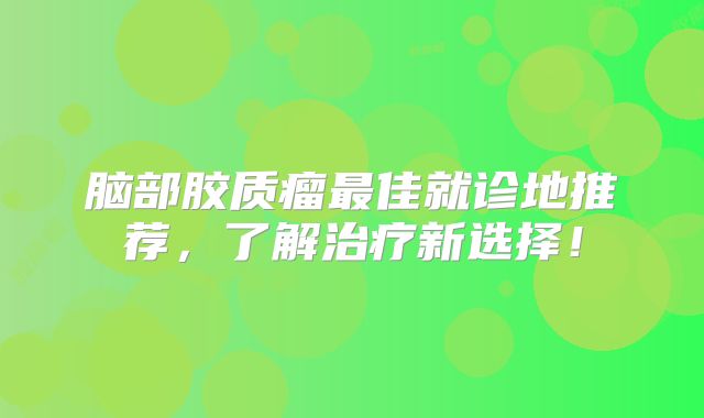 脑部胶质瘤最佳就诊地推荐，了解治疗新选择！