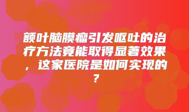额叶脑膜瘤引发呕吐的治疗方法竟能取得显著效果，这家医院是如何实现的？