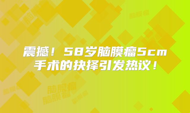 震撼！58岁脑膜瘤5cm手术的抉择引发热议！