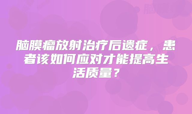 脑膜瘤放射治疗后遗症，患者该如何应对才能提高生活质量？