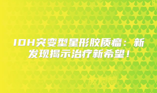 IDH突变型星形胶质瘤：新发现揭示治疗新希望！