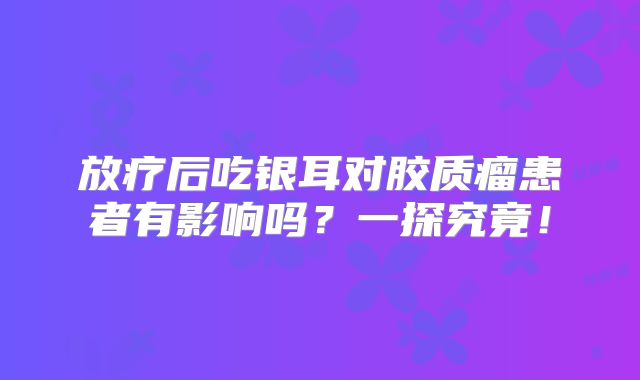 放疗后吃银耳对胶质瘤患者有影响吗？一探究竟！