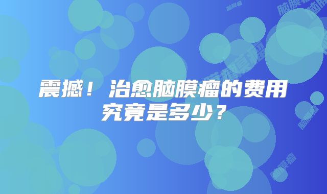 震撼！治愈脑膜瘤的费用究竟是多少？