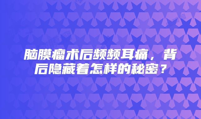 脑膜瘤术后频频耳痛，背后隐藏着怎样的秘密？
