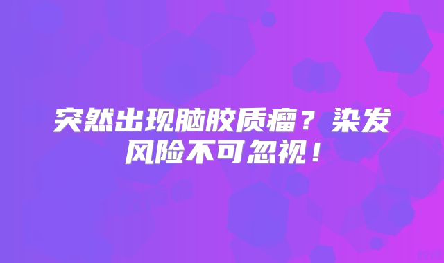 突然出现脑胶质瘤？染发风险不可忽视！