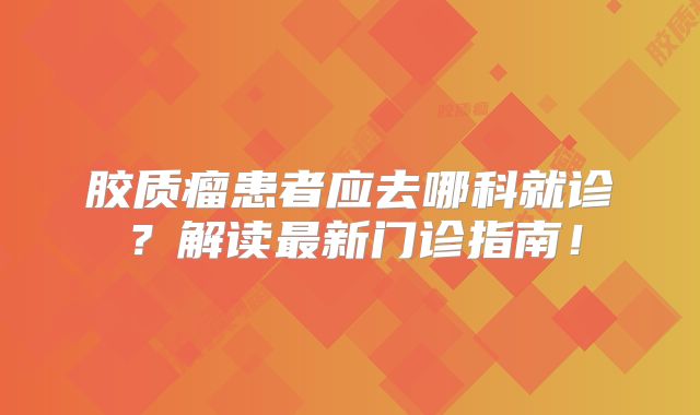 胶质瘤患者应去哪科就诊？解读最新门诊指南！