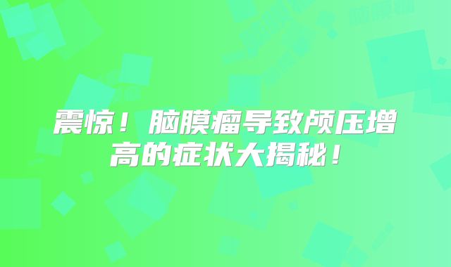 震惊！脑膜瘤导致颅压增高的症状大揭秘！