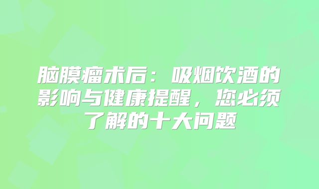 脑膜瘤术后：吸烟饮酒的影响与健康提醒，您必须了解的十大问题