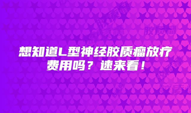 想知道L型神经胶质瘤放疗费用吗？速来看！