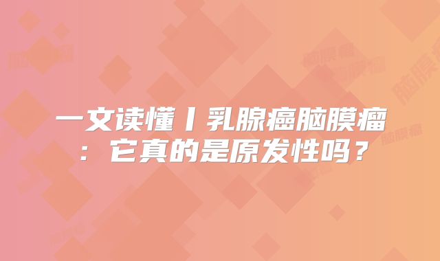 一文读懂丨乳腺癌脑膜瘤：它真的是原发性吗？