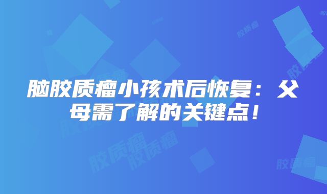 脑胶质瘤小孩术后恢复：父母需了解的关键点！