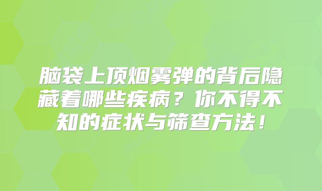 脑袋上顶烟雾弹的背后隐藏着哪些疾病？你不得不知的症状与筛查方法！
