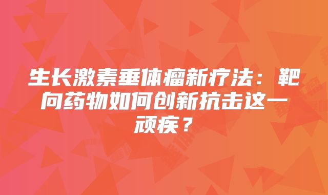 生长激素垂体瘤新疗法：靶向药物如何创新抗击这一顽疾？