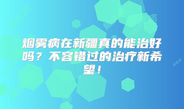 烟雾病在新疆真的能治好吗？不容错过的治疗新希望！