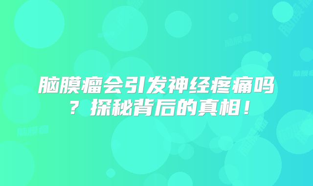 脑膜瘤会引发神经疼痛吗？探秘背后的真相！