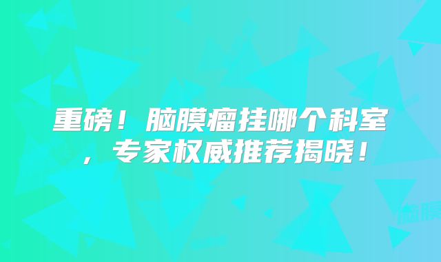 重磅！脑膜瘤挂哪个科室，专家权威推荐揭晓！