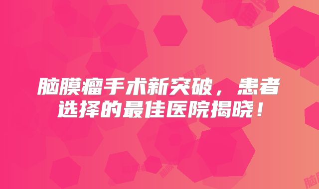 脑膜瘤手术新突破，患者选择的最佳医院揭晓！