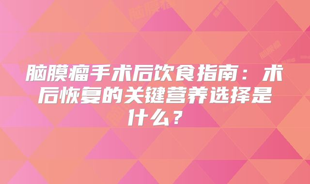 脑膜瘤手术后饮食指南：术后恢复的关键营养选择是什么？