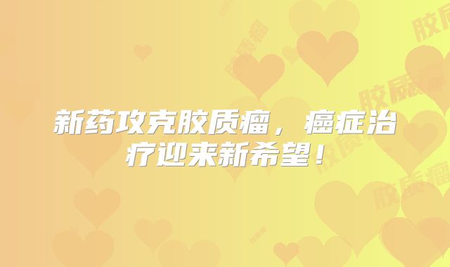 新药攻克胶质瘤，癌症治疗迎来新希望！
