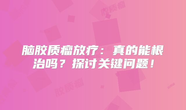 脑胶质瘤放疗：真的能根治吗？探讨关键问题！