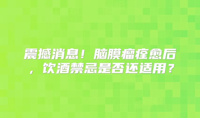 震撼消息！脑膜瘤痊愈后，饮酒禁忌是否还适用？