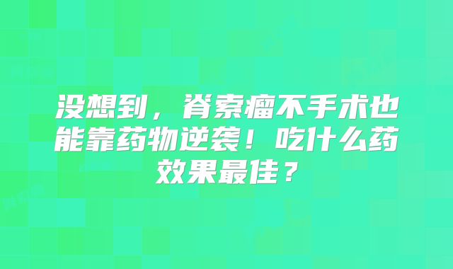 没想到，脊索瘤不手术也能靠药物逆袭！吃什么药效果最佳？