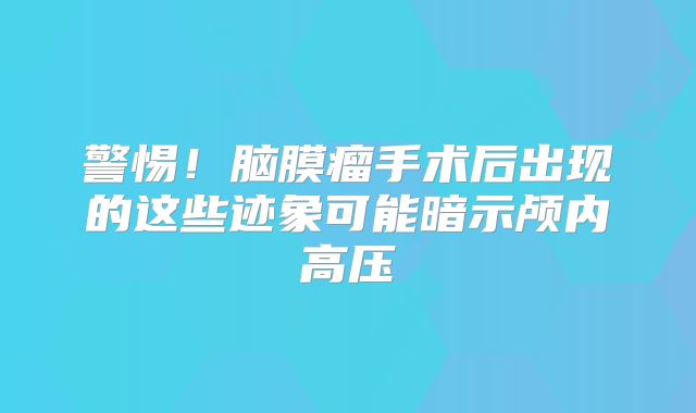 警惕！脑膜瘤手术后出现的这些迹象可能暗示颅内高压