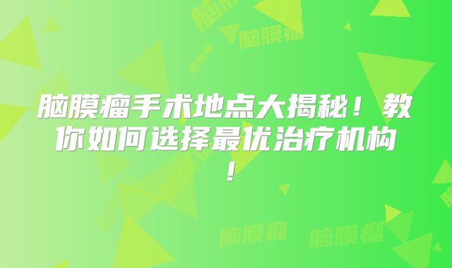 脑膜瘤手术地点大揭秘！教你如何选择最优治疗机构！