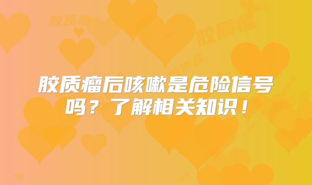 胶质瘤后咳嗽是危险信号吗？了解相关知识！