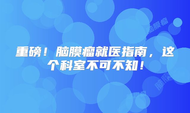 重磅！脑膜瘤就医指南，这个科室不可不知！