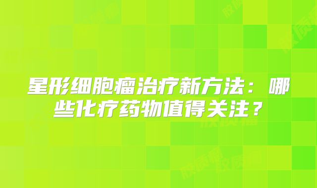 星形细胞瘤治疗新方法：哪些化疗药物值得关注？