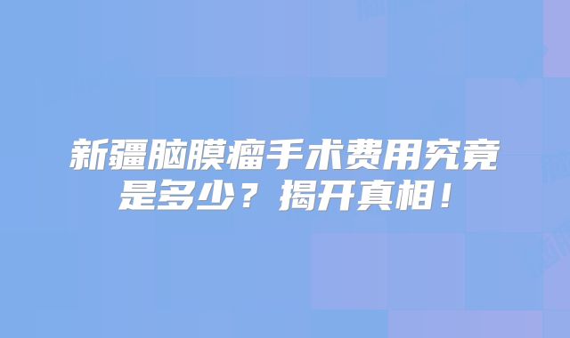新疆脑膜瘤手术费用究竟是多少？揭开真相！