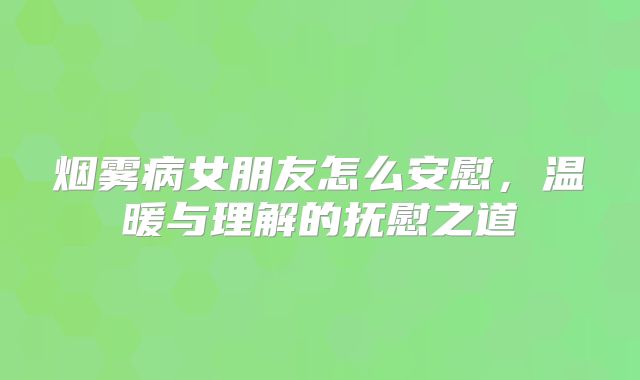 烟雾病女朋友怎么安慰，温暖与理解的抚慰之道