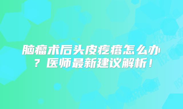 脑瘤术后头皮疙瘩怎么办？医师最新建议解析！