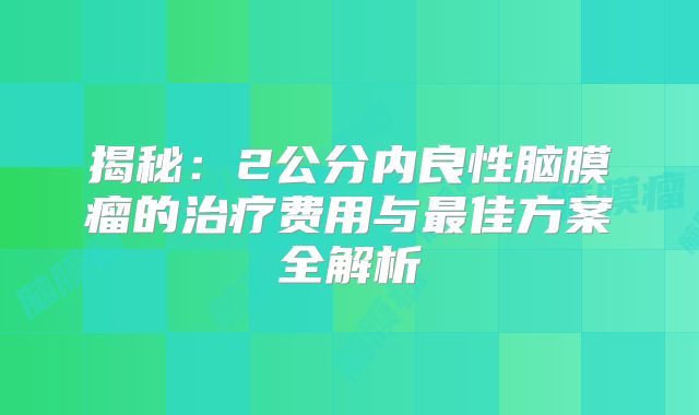 揭秘：2公分内良性脑膜瘤的治疗费用与最佳方案全解析