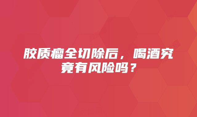 胶质瘤全切除后，喝酒究竟有风险吗？