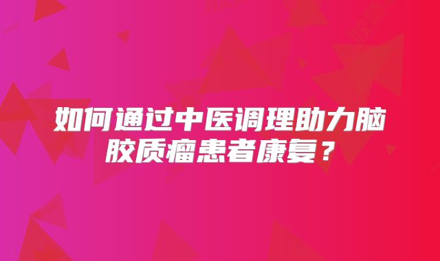 如何通过中医调理助力脑胶质瘤患者康复？
