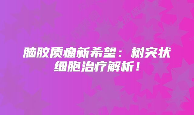脑胶质瘤新希望：树突状细胞治疗解析！