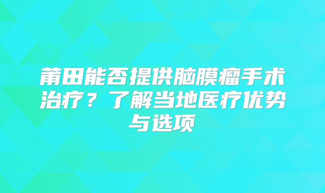 莆田能否提供脑膜瘤手术治疗？了解当地医疗优势与选项