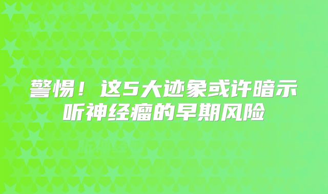 警惕！这5大迹象或许暗示听神经瘤的早期风险