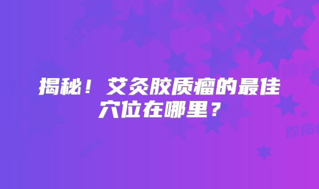 揭秘！艾灸胶质瘤的最佳穴位在哪里？