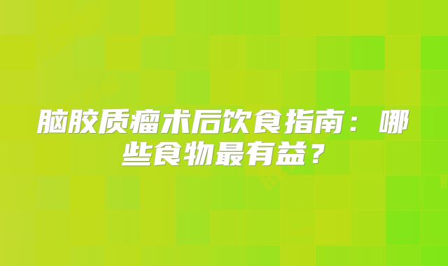 脑胶质瘤术后饮食指南：哪些食物最有益？